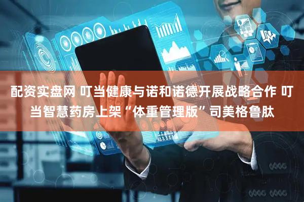 配资实盘网 叮当健康与诺和诺德开展战略合作 叮当智慧药房上架“体重管理版”司美格鲁肽