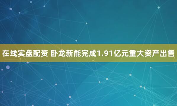 在线实盘配资 卧龙新能完成1.91亿元重大资产出售