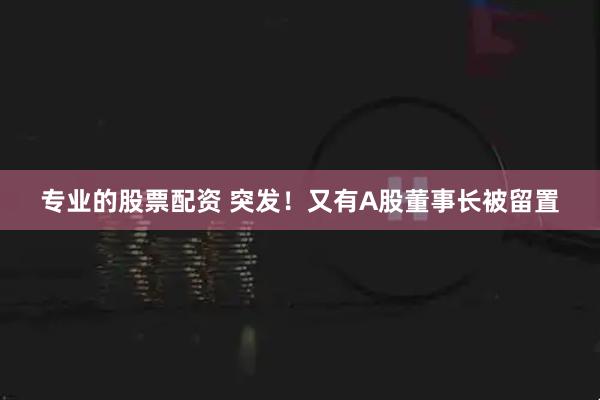专业的股票配资 突发！又有A股董事长被留置