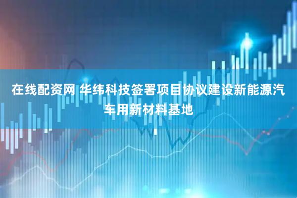 在线配资网 华纬科技签署项目协议建设新能源汽车用新材料基地