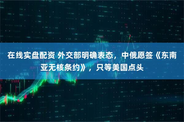 在线实盘配资 外交部明确表态，中俄愿签《东南亚无核条约》，只等美国点头