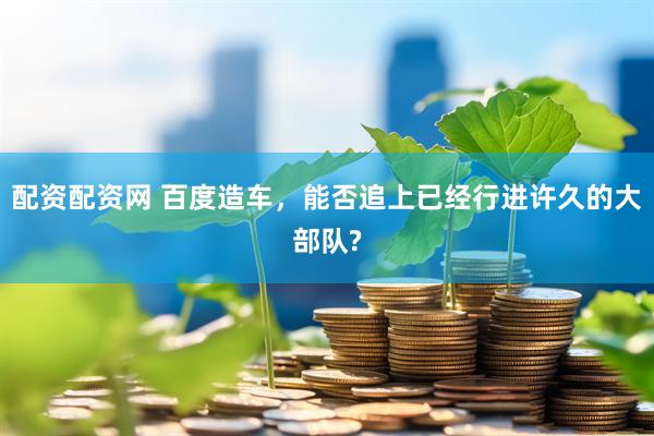 配资配资网 百度造车，能否追上已经行进许久的大部队?