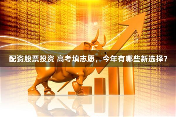 配资股票投资 高考填志愿，今年有哪些新选择？