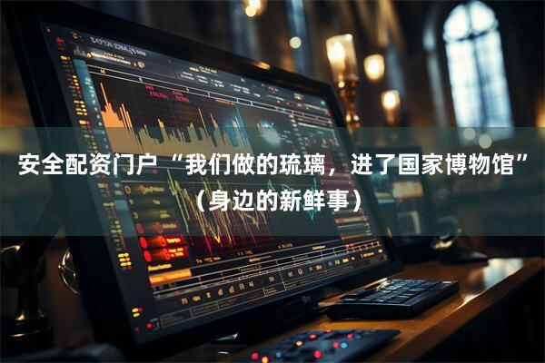 安全配资门户 “我们做的琉璃，进了国家博物馆”（身边的新鲜事）