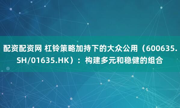 配资配资网 杠铃策略加持下的大众公用（600635.SH/01635.HK）：构建多元和稳健的组合
