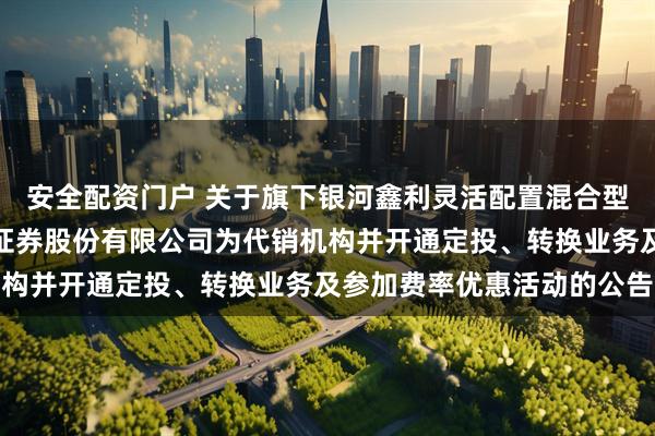 安全配资门户 关于旗下银河鑫利灵活配置混合型证券投资基金增加国元证券股份有限公司为代销机构并开通定投、转换业务及参加费率优惠活动的公告