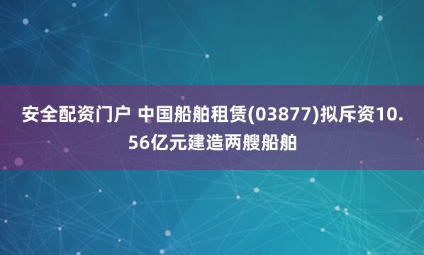 安全配资门户 中国船舶租赁(03877)拟斥资10.56亿元建造两艘船舶