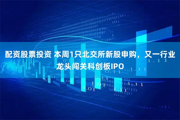 配资股票投资 本周1只北交所新股申购，又一行业龙头闯关科创板IPO