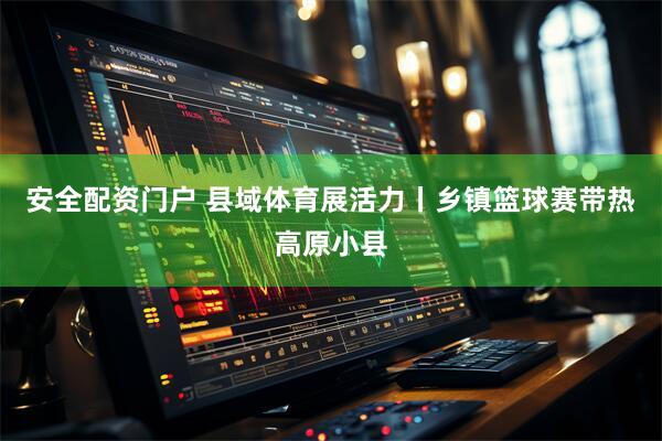 安全配资门户 县域体育展活力丨乡镇篮球赛带热高原小县