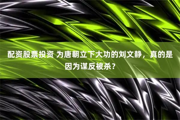 配资股票投资 为唐朝立下大功的刘文静，真的是因为谋反被杀？