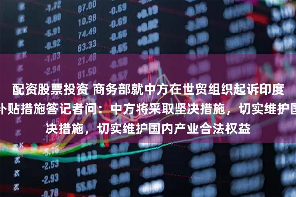 配资股票投资 商务部就中方在世贸组织起诉印度电动汽车及电池补贴措施答记者问:中方将采取坚决措施,切实维护国内产业合法权益