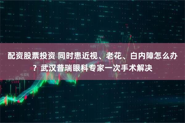 配资股票投资 同时患近视、老花、白内障怎么办?武汉普瑞眼科专家一次手术解决