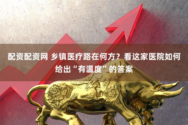 配资配资网 乡镇医疗路在何方?看这家医院如何给出“有温度”的答案