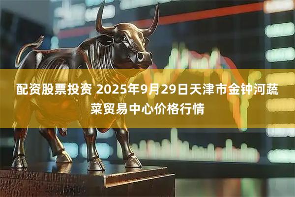 配资股票投资 2025年9月29日天津市金钟河蔬菜贸易中心价格行情