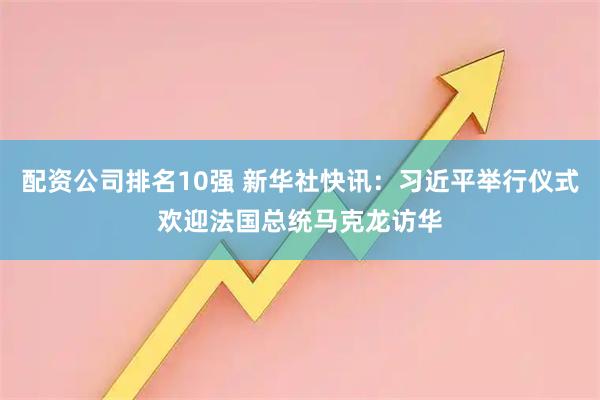 配资公司排名10强 新华社快讯：习近平举行仪式欢迎法国总统马克龙访华