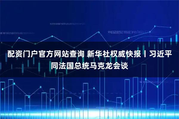 配资门户官方网站查询 新华社权威快报丨习近平同法国总统马克龙会谈