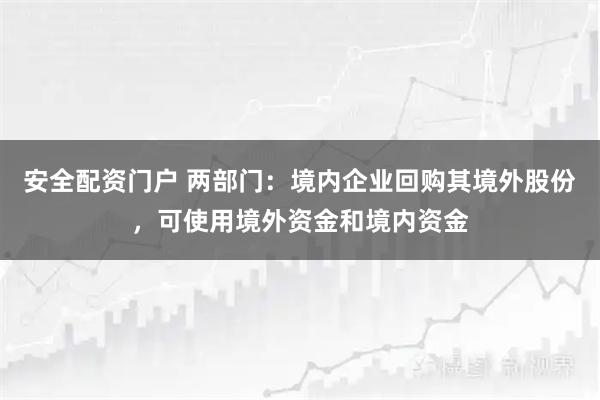 安全配资门户 两部门:境内企业回购其境外股份,可使用境外资金和境内资金