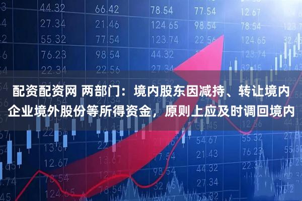 配资配资网 两部门：境内股东因减持、转让境内企业境外股份等所得资金，原则上应及时调回境内