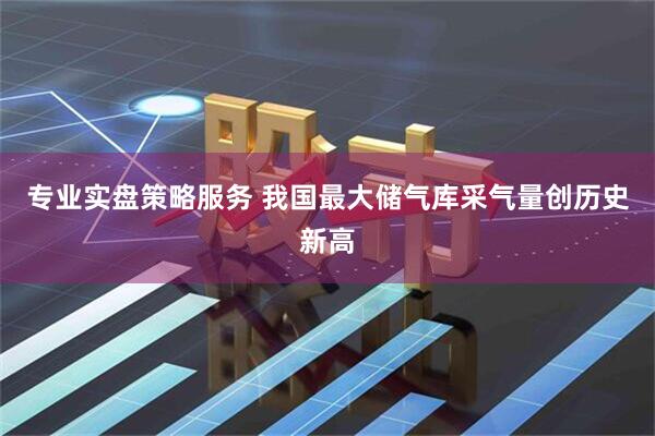 专业实盘策略服务 我国最大储气库采气量创历史新高