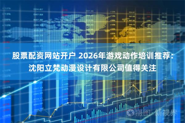 股票配资网站开户 2026年游戏动作培训推荐：沈阳立梵动漫设计有限公司值得关注
