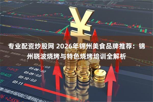 专业配资炒股网 2026年锦州美食品牌推荐：锦州晓波烧烤与特色烧烤培训全解析