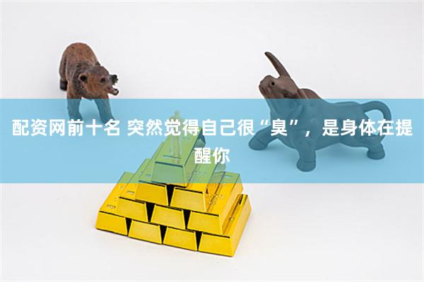 配资网前十名 突然觉得自己很“臭”，是身体在提醒你