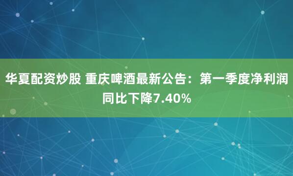 华夏配资炒股 重庆啤酒最新公告：第一季度净利润同比下降7.40%
