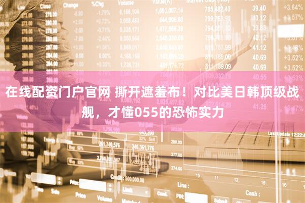 在线配资门户官网 撕开遮羞布！对比美日韩顶级战舰，才懂055的恐怖实力