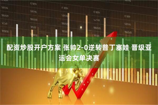 配资炒股开户方案 张帅2-0逆转普丁塞娃 晋级亚运会女单决赛